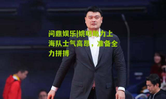姚明助力上海队士气高昂，准备全力拼搏