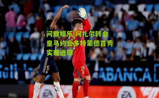 阿扎尔转会皇马约会多特蒙德首秀实现进球