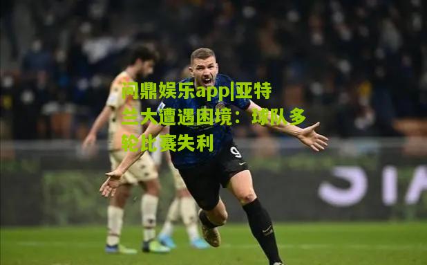 亚特兰大遭遇困境：球队多轮比赛失利